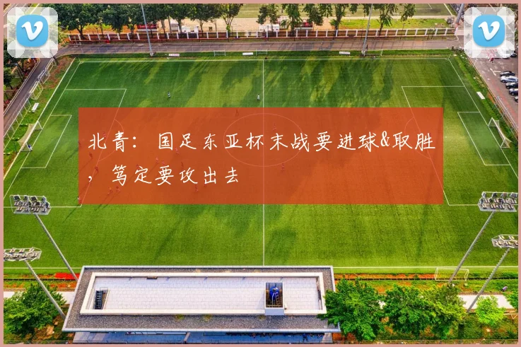 北青：国足东亚杯末战要进球&取胜，笃定要攻出去