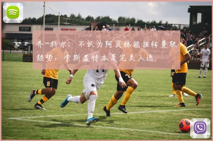 乔-科尔：不认为阿莫林能扭转曼联颓势，索斯盖特本是完美人选